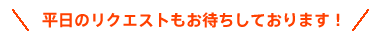 平日のリクエストもお待ちしております！